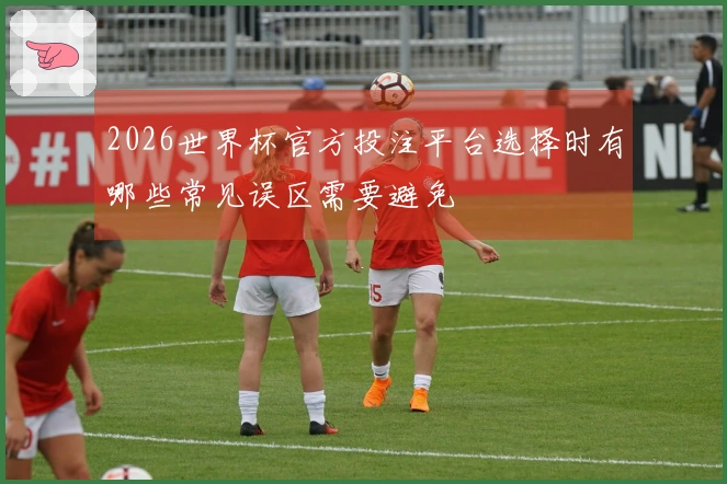 2026世界杯官方投注平台选择时有哪些常见误区需要避免